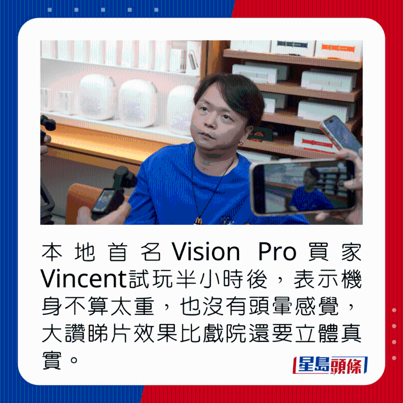 本地首名Vision Pro買家Vincent試玩半小時(shí)后，表示機(jī)身不算太重，也沒(méi)有頭暈感覺，大贊睇片效果比戲院還要立體真實(shí)。